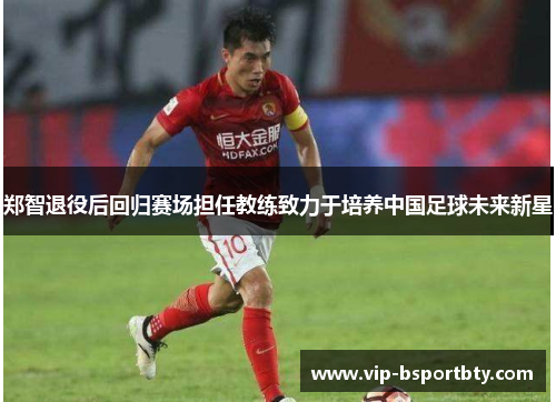 郑智退役后回归赛场担任教练致力于培养中国足球未来新星