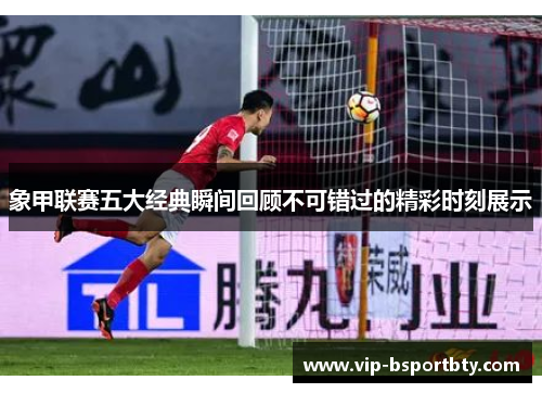 象甲联赛五大经典瞬间回顾不可错过的精彩时刻展示
