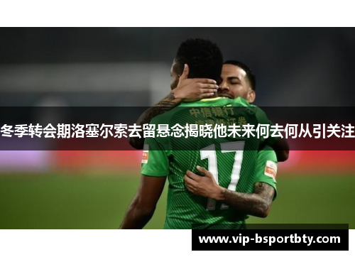 冬季转会期洛塞尔索去留悬念揭晓他未来何去何从引关注