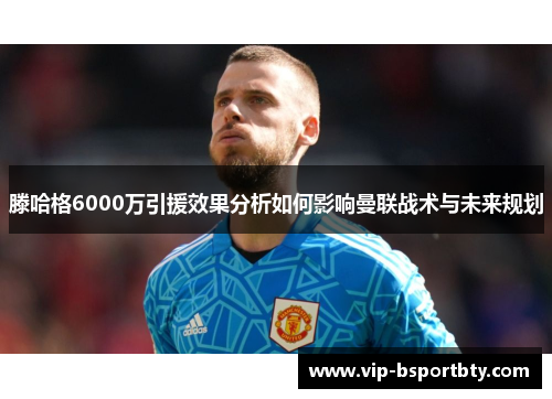 滕哈格6000万引援效果分析如何影响曼联战术与未来规划